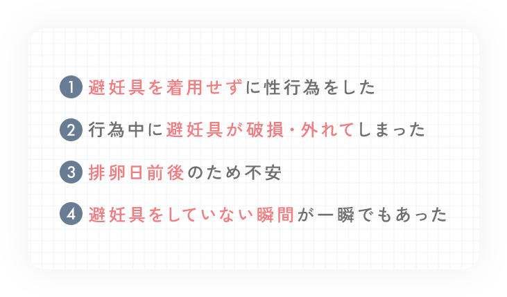 ①避妊具を着用せずに性行為をした②行為中に避妊具が破損・外れてしまった③排卵日前後のため不安④避妊具をしていない瞬間が一瞬でもあった