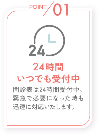 POINT01_24時間いつでも受付中_問診表は24時間受付中。緊急で必要になったときも迅速に対応いたします。