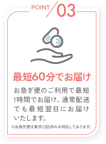 POINT03_最短60分でお届け_お急ぎ便のご利用で最短1時間でお届け。通常配送でも最短翌日にお届けいたします。※お急ぎ便は東京23区内のみ対応しております。