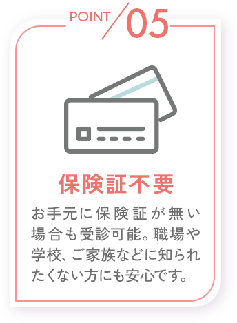 POINT05_保険証不要_お手元に保険証が無い場合も受診可能。職場や学校、ご家族などに知られたくない方にも安心です。