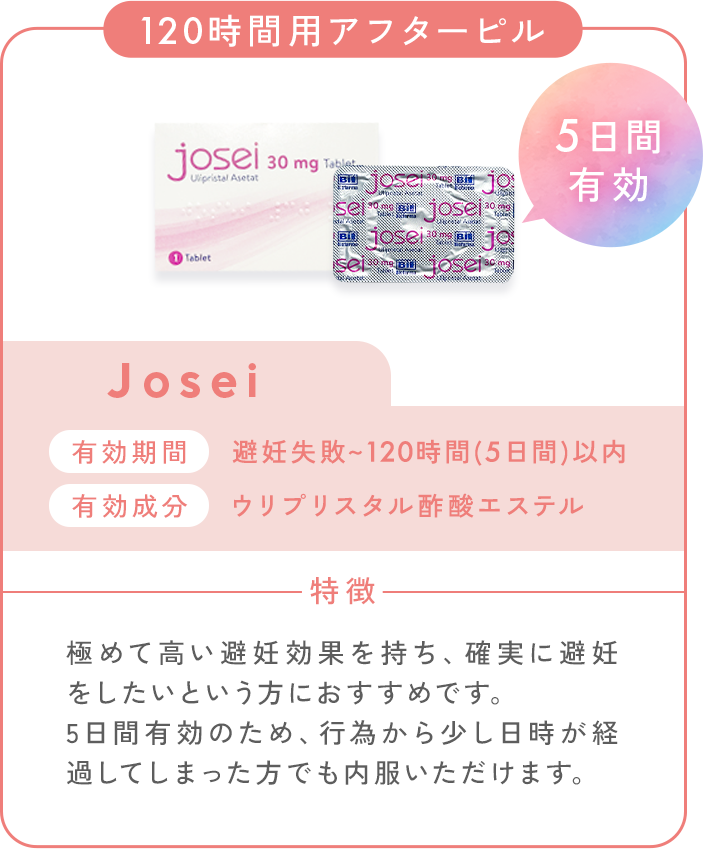 120時間用アフターピル_Josei_5日間有効。有効期間：避妊失敗～120時間（5日間）以内。有効成分：ウリプリスタル酢酸エステル。特徴：極めて高い避妊効果を持ち、確実に避妊をしたいという方におすすめです。5日間有効のため、行為から少し日時が経過してしまった方でも内服いただけます。