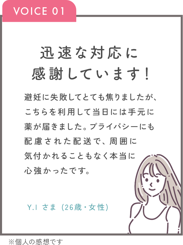 迅速な対応に感謝しています！避妊に失敗してとても焦りましたが、こちらを利用して当日には手元に薬が届きました。プライバシーにも配慮された配送で、周囲に気づかれることもなく本当に心強かったです。Y.Iさま（26歳・女性）※個人の感想です