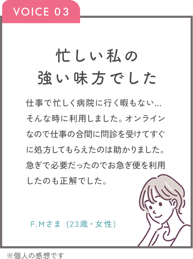 忙しい私の強い味方でした。仕事で忙しく病院に行く暇もない…そんな時にりようしました。オンラインなので仕事の合間に問診を受けてすぐに処方してもらえたのはたすかりました。急ぎで必要だったのでお急ぎ便を利用したのも正解でした。F.Mさま（23歳・女性）※個人の感想です