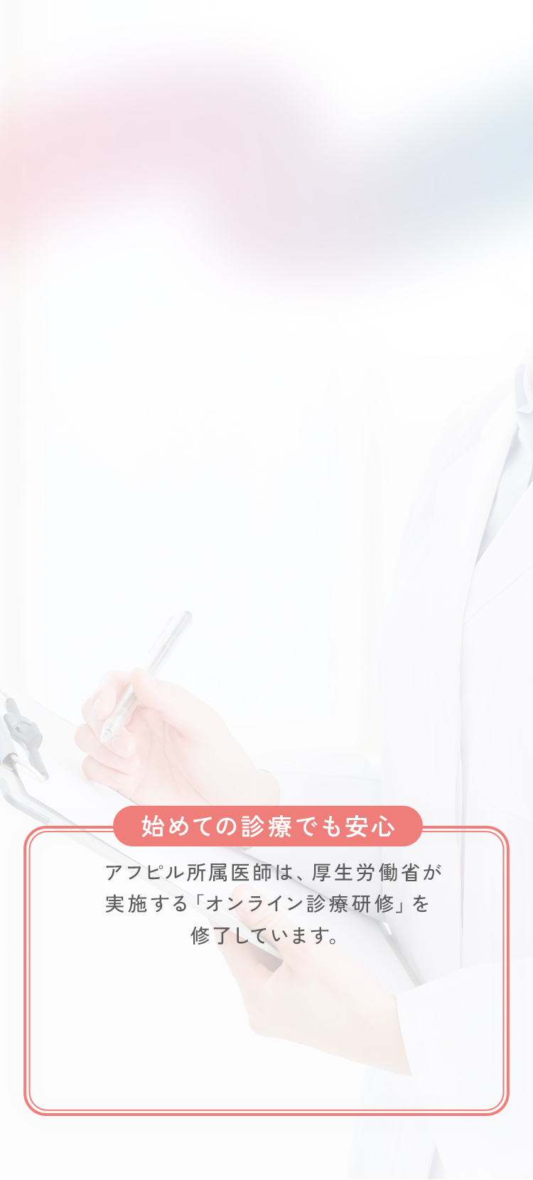 始めての診療でも安心。アフピル所属医師は、厚生労働省が実施する「オンライン診療研修」を修了しています。