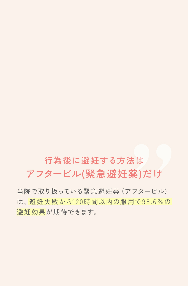 行為後に避妊する方法はアフターピル（緊急避妊薬）だけ。当院で取り扱っている緊急避妊薬（アフターピル）は、避妊失敗から120時間以内の服用で98.6％の避妊効果が期待できます。