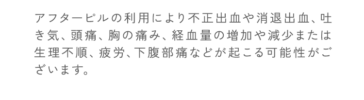 アフターピルの利用により不正出血や消退出血、吐き気、頭痛、胸の痛み、経血量の増加や減少または生理不順、疲労、下腹部痛などが起こる可能性がございます。
                                個人差がありますが、副作用が強い場合にはいつでも医師にご相談いただけます。