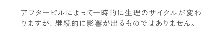 アフターピルによって一時的に生理のサイクルが変わりますが、継続的に影響が出るものではありません。