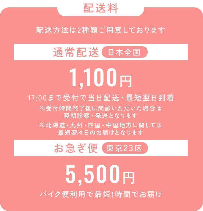 配送料_配送方法は2種類ご用意しております。通常配送は日本全国550円、17：30まで受付で当日配送・最短翌日到着。※受付終了後に問診いただいた場合は翌朝診察・発送となります。※北海道・九州・四国・中国地方に関しては最短翌々日のお届けとなります。_お急ぎ便は東京23区でご利用可能、5,500円から。バイク便利用で最短1時間でお届け。