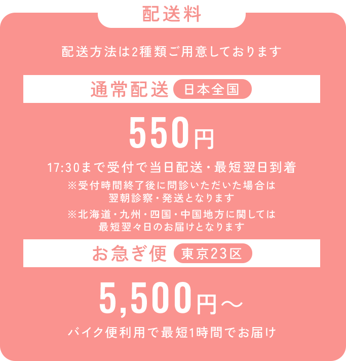 配送料_配送方法は2種類ご用意しております。通常配送は日本全国550円、17：30まで受付で当日配送・最短翌日到着。※受付終了後に問診いただいた場合は翌朝診察・発送となります。※北海道・九州・四国・中国地方に関しては最短翌々日のお届けとなります。_お急ぎ便は東京23区でご利用可能、5,500円から。バイク便利用で最短1時間でお届け。